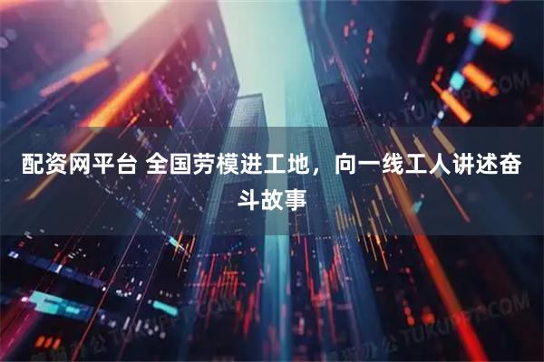 配资网平台 全国劳模进工地，向一线工人讲述奋斗故事