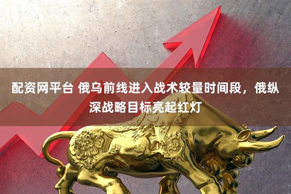 配资网平台 俄乌前线进入战术较量时间段，俄纵深战略目标亮起红灯