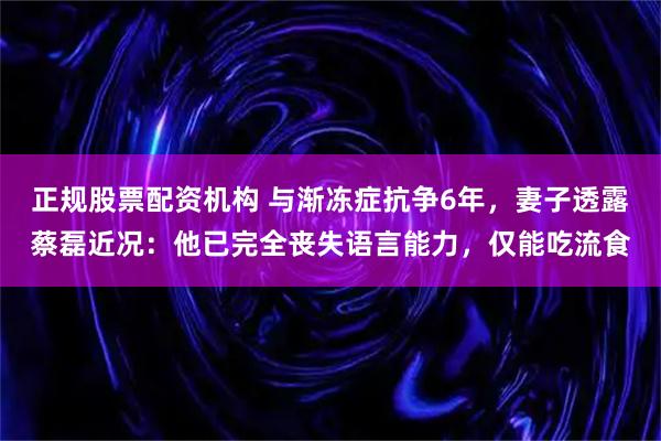 正规股票配资机构 与渐冻症抗争6年，妻子透露蔡磊近况：他已完全丧失语言能力，仅能吃流食