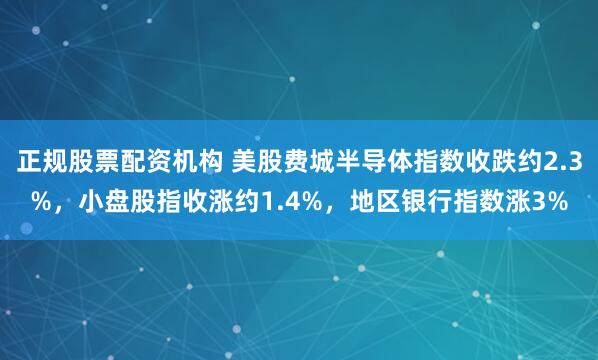正规股票配资机构 美股费城半导体指数收跌约2.3%，小盘股指收涨约1.4%，地区银行指数涨3%