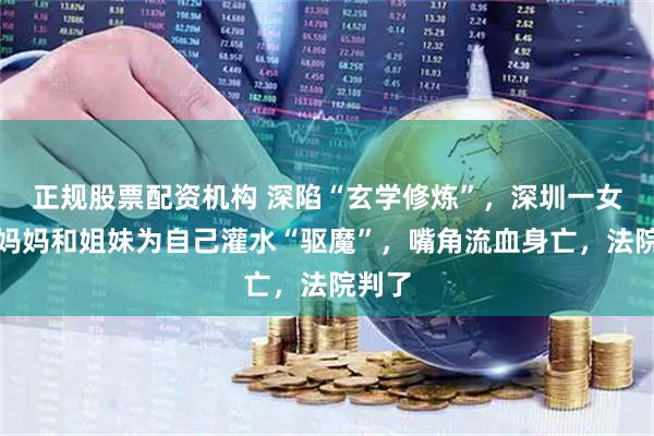 正规股票配资机构 深陷“玄学修炼”，深圳一女子让妈妈和姐妹为自己灌水“驱魔”，嘴角流血身亡，法院判了