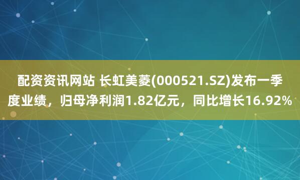 配资资讯网站 长虹美菱(000521.SZ)发布一季度业绩，归母净利润1.82亿元，同比增长16.92%