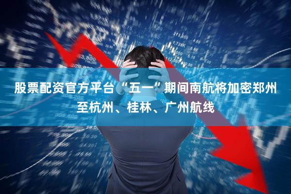 股票配资官方平台 “五一”期间南航将加密郑州至杭州、桂林、广州航线