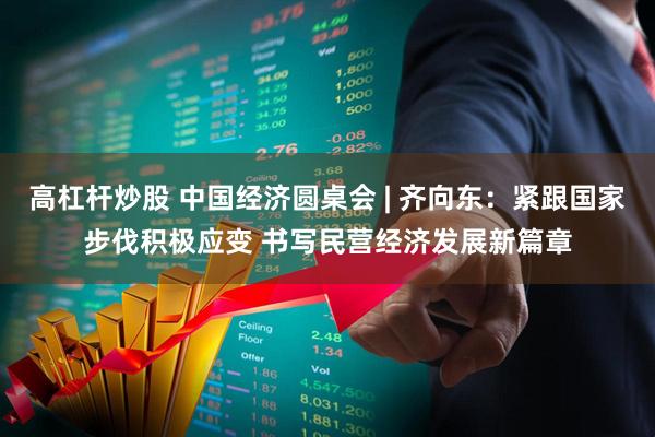 高杠杆炒股 中国经济圆桌会 | 齐向东：紧跟国家步伐积极应变 书写民营经济发展新篇章