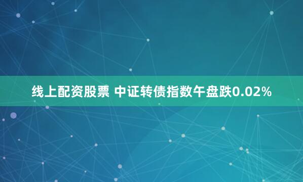 线上配资股票 中证转债指数午盘跌0.02%