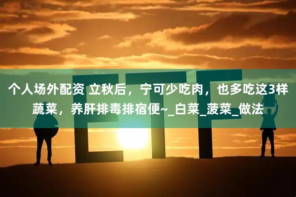 个人场外配资 立秋后，宁可少吃肉，也多吃这3样蔬菜，养肝排毒排宿便~_白菜_菠菜_做法